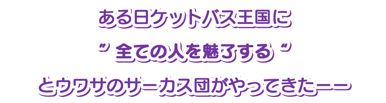 ある日ケットバス王国に”全ての人を魅了する“とウワサのサーカス団がやってきたーー